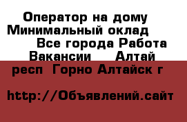 Оператор на дому › Минимальный оклад ­ 40 000 - Все города Работа » Вакансии   . Алтай респ.,Горно-Алтайск г.